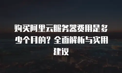 购买阿里云服务器费用是多少个月的？全面解析与实用建议