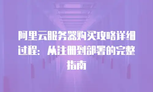 阿里云服务器购买攻略详细过程：从注册到部署的完整指南