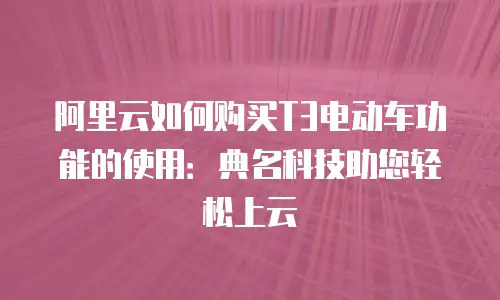 阿里云如何购买T3电动车功能的使用：典名科技助您轻松上云