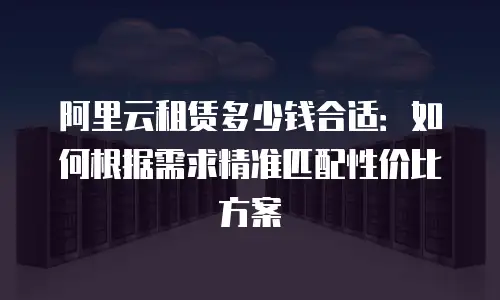 阿里云租赁多少钱合适：如何根据需求精准匹配性价比方案