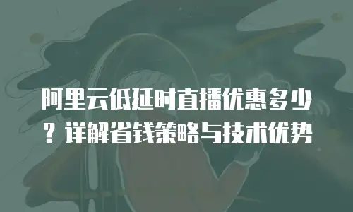 阿里云低延时直播优惠多少？详解省钱策略与技术优势