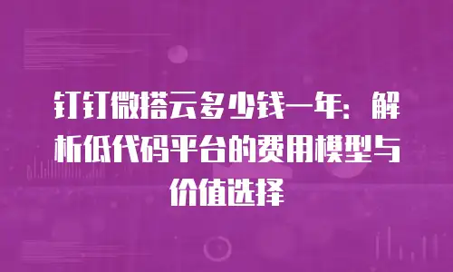 钉钉微搭云多少钱一年：解析低代码平台的费用模型与价值选择