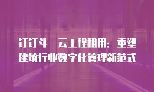 钉钉斗栱云工程租用：重塑建筑行业数字化管理新范式