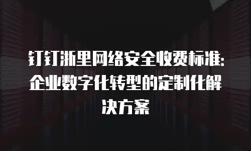 钉钉浙里网络安全收费标准：企业数字化转型的定制化解决方案