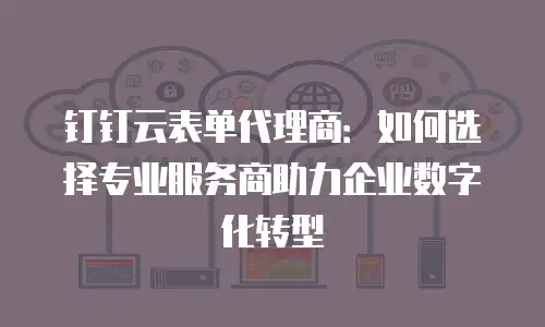钉钉云表单代理商：如何选择专业服务商助力企业数字化转型