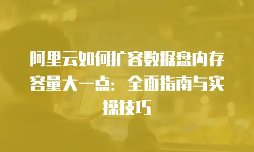 阿里云如何扩容数据盘内存容量大一点：全面指南与实操技巧