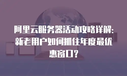 阿里云服务器活动攻略详解：新老用户如何抓住年度最优惠窗口？