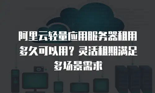 阿里云轻量应用服务器租用多久可以用？灵活租期满足多场景需求