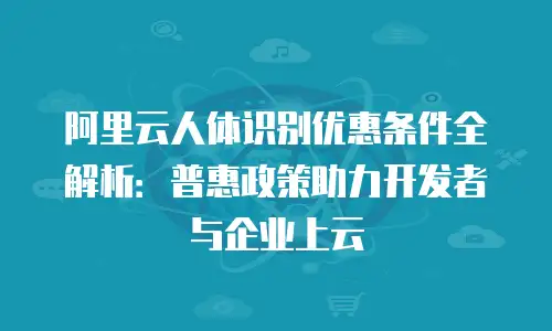 阿里云人体识别优惠条件全解析：普惠政策助力开发者与企业上云