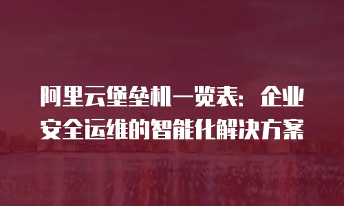 阿里云堡垒机一览表：企业安全运维的智能化解决方案