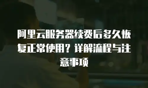阿里云服务器续费后多久恢复正常使用？详解流程与注意事项