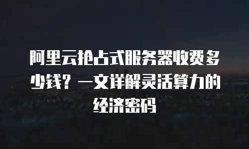 阿里云抢占式服务器收费多少钱？一文详解灵活算力的经济密码