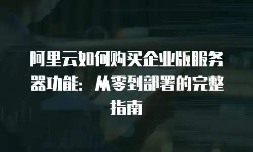 阿里云如何购买企业版服务器功能：从零到部署的完整指南