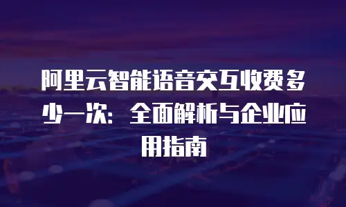 阿里云智能语音交互收费多少一次：全面解析与企业应用指南