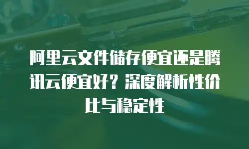 阿里云文件储存便宜还是腾讯云便宜好？深度解析性价比与稳定性