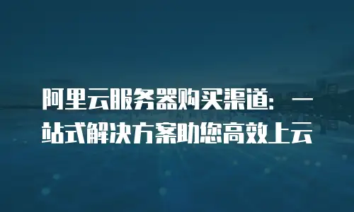 阿里云服务器购买渠道：一站式解决方案助您高效上云