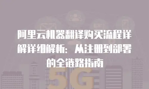 阿里云机器翻译购买流程详解详细解析：从注册到部署的全链路指南