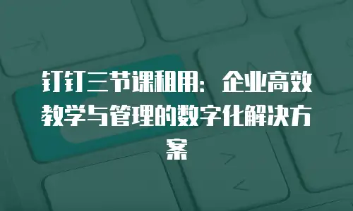 钉钉三节课租用：企业高效教学与管理的数字化解决方案