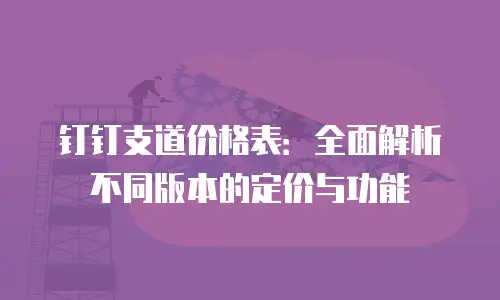 钉钉支道价格表：全面解析不同版本的定价与功能