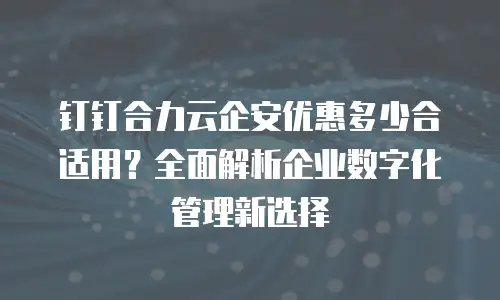 钉钉合力云企安优惠多少合适用？全面解析企业数字化管理新选择