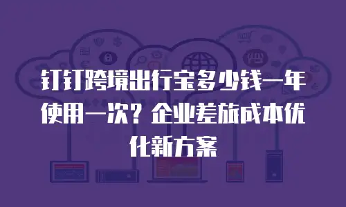 钉钉跨境出行宝多少钱一年使用一次？企业差旅成本优化新方案