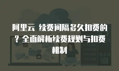 阿里云 续费间隔多久扣费的？全面解析续费规则与扣费机制