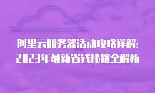 阿里云服务器活动攻略详解：2023年最新省钱秘籍全解析