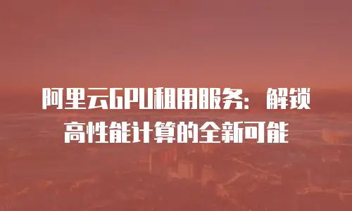 阿里云GPU租用服务：解锁高性能计算的全新可能