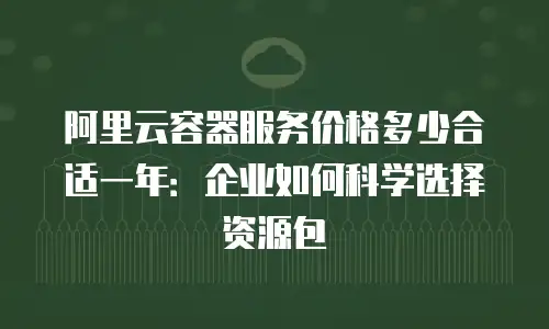 阿里云容器服务价格多少合适一年：企业如何科学选择资源包