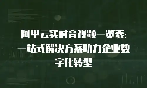 阿里云实时音视频一览表：一站式解决方案助力企业数字化转型