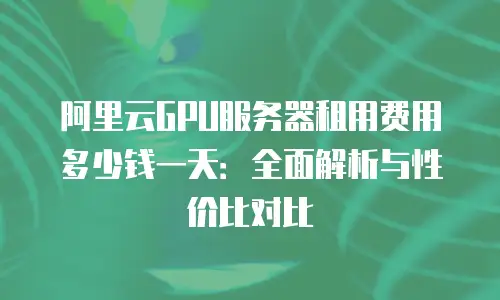 阿里云GPU服务器租用费用多少钱一天：全面解析与性价比对比