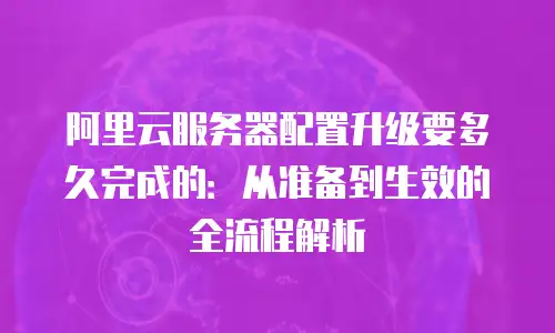 阿里云服务器配置升级要多久完成的：从准备到生效的全流程解析