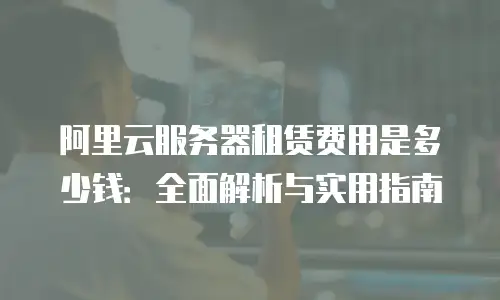 阿里云服务器租赁费用是多少钱：全面解析与实用指南