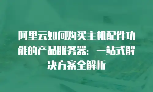 阿里云如何购买主机配件功能的产品服务器：一站式解决方案全解析