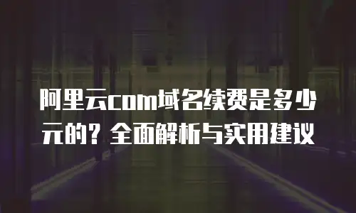 阿里云com域名续费是多少元的？全面解析与实用建议