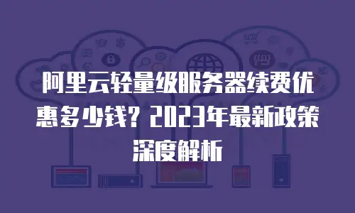 阿里云轻量级服务器续费优惠多少钱？2023年最新政策深度解析