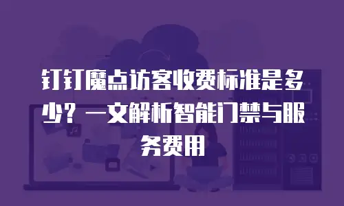 钉钉魔点访客收费标准是多少？一文解析智能门禁与服务费用