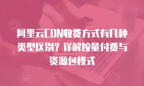 阿里云CDN收费方式有几种类型区别？详解按量付费与资源包模式
