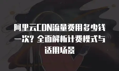 阿里云CDN流量费用多少钱一次？全面解析计费模式与适用场景