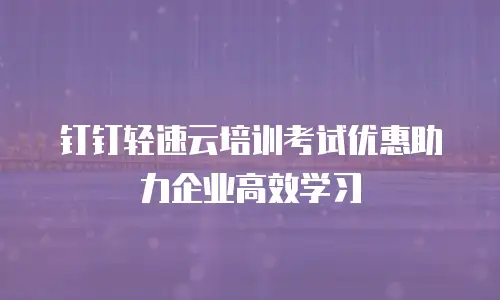 钉钉轻速云培训考试优惠助力企业高效学习