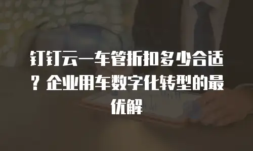 钉钉云一车管折扣多少合适？企业用车数字化转型的最优解