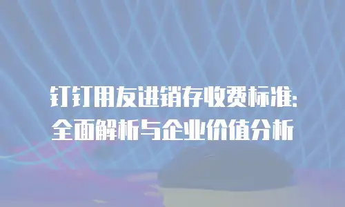 钉钉用友进销存收费标准：全面解析与企业价值分析