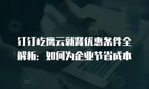 钉钉屹鹰云就餐优惠条件全解析：如何为企业节省成本