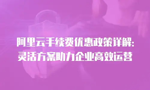 阿里云手续费优惠政策详解：灵活方案助力企业高效运营