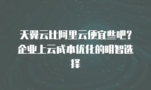 天翼云比阿里云便宜些吧？企业上云成本优化的明智选择
