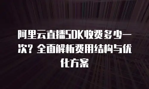 阿里云直播SDK收费多少一次？全面解析费用结构与优化方案