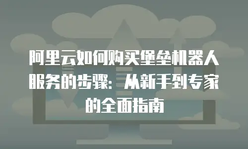阿里云如何购买堡垒机器人服务的步骤：从新手到专家的全面指南