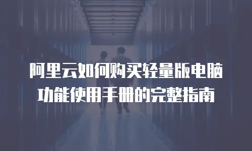 阿里云如何购买轻量版电脑功能使用手册的完整指南