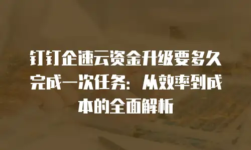 钉钉企速云资金升级要多久完成一次任务：从效率到成本的全面解析