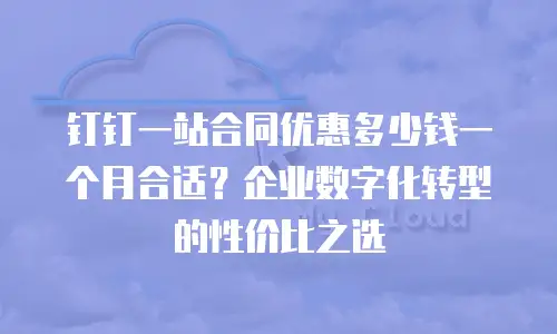 钉钉一站合同优惠多少钱一个月合适？企业数字化转型的性价比之选